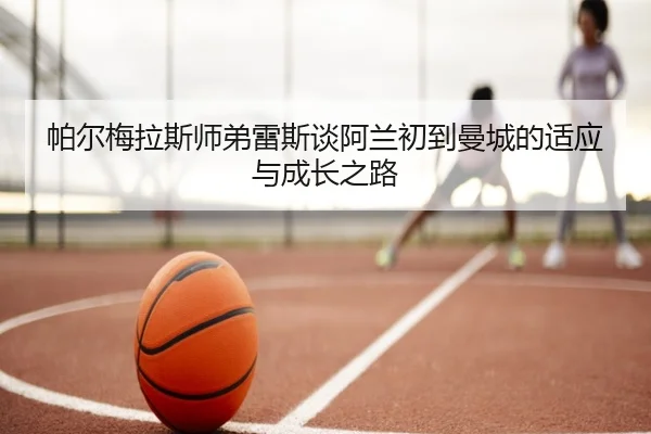 帕尔梅拉斯师弟雷斯谈阿兰初到曼城的适应与成长之路
