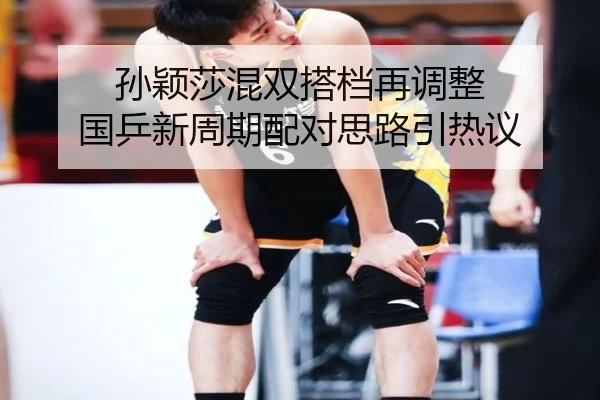 孙颖莎混双搭档再调整 国乒新周期配对思路引热议